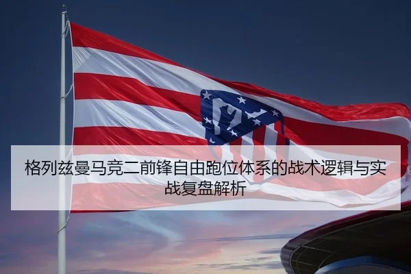 格列兹曼马竞二前锋自由跑位体系的战术逻辑与实战复盘解析