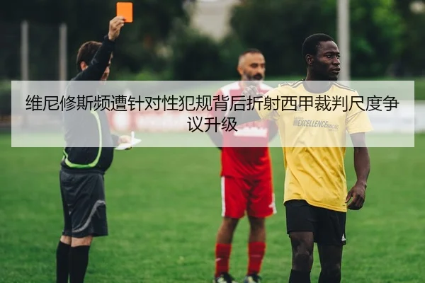 维尼修斯频遭针对性犯规背后折射西甲裁判尺度争议升级