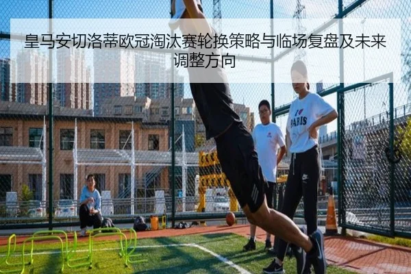 皇马安切洛蒂欧冠淘汰赛轮换策略与临场复盘及未来调整方向