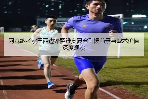 阿森纳考察巴西边锋萨维奥夏窗引援前景与战术价值深度观察