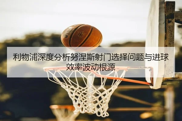 利物浦深度分析努涅斯射门选择问题与进球效率波动根源