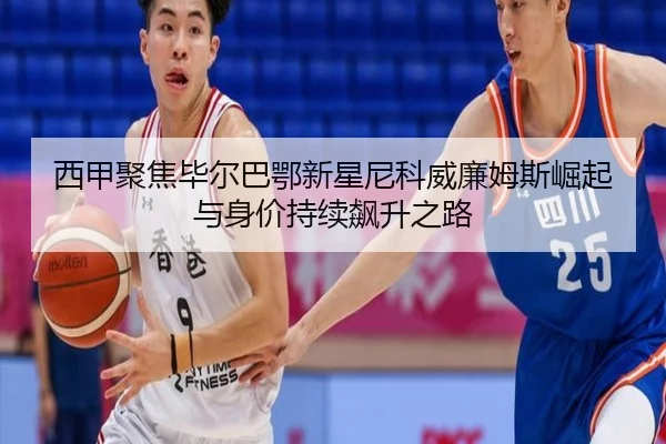 西甲聚焦毕尔巴鄂新星尼科威廉姆斯崛起与身价持续飙升之路