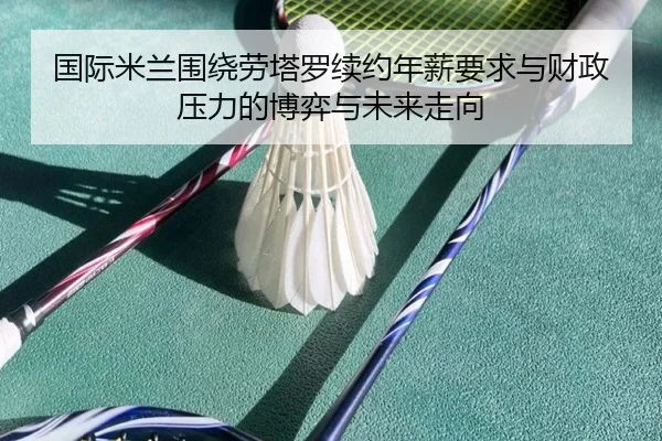 国际米兰围绕劳塔罗续约年薪要求与财政压力的博弈与未来走向