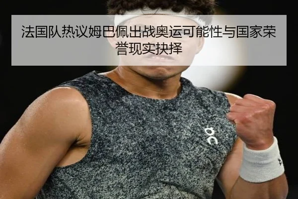 法国队热议姆巴佩出战奥运可能性与国家荣誉现实抉择