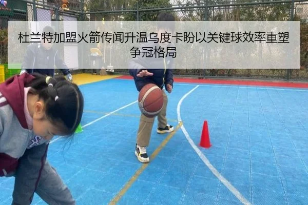 杜兰特加盟火箭传闻升温乌度卡盼以关键球效率重塑争冠格局