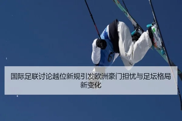 国际足联讨论越位新规引发欧洲豪门担忧与足坛格局新变化